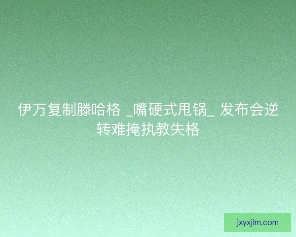 伊万复制滕哈格 _嘴硬式甩锅_ 发布会逆转难掩执教失格