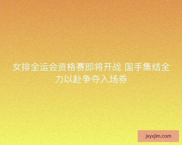 女排全运会资格赛即将开战 国手集结全力以赴争夺入场券