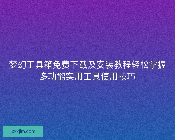 梦幻工具箱免费下载及安装教程轻松掌握多功能实用工具使用技巧