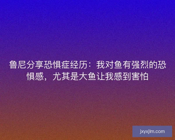 鲁尼分享恐惧症经历：我对鱼有强烈的恐惧感，尤其是大鱼让我感到害怕