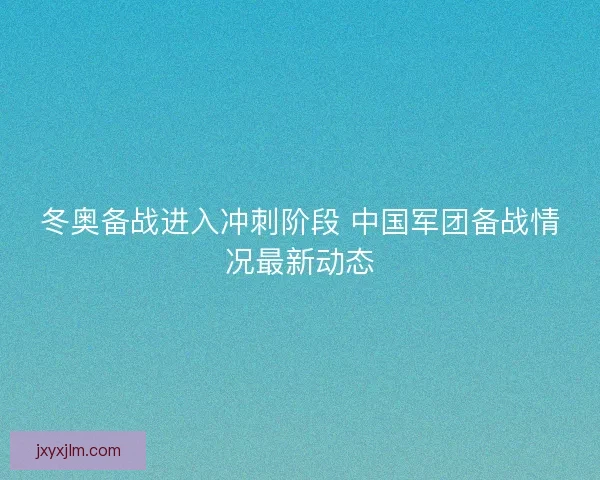 冬奥备战进入冲刺阶段 中国军团备战情况最新动态